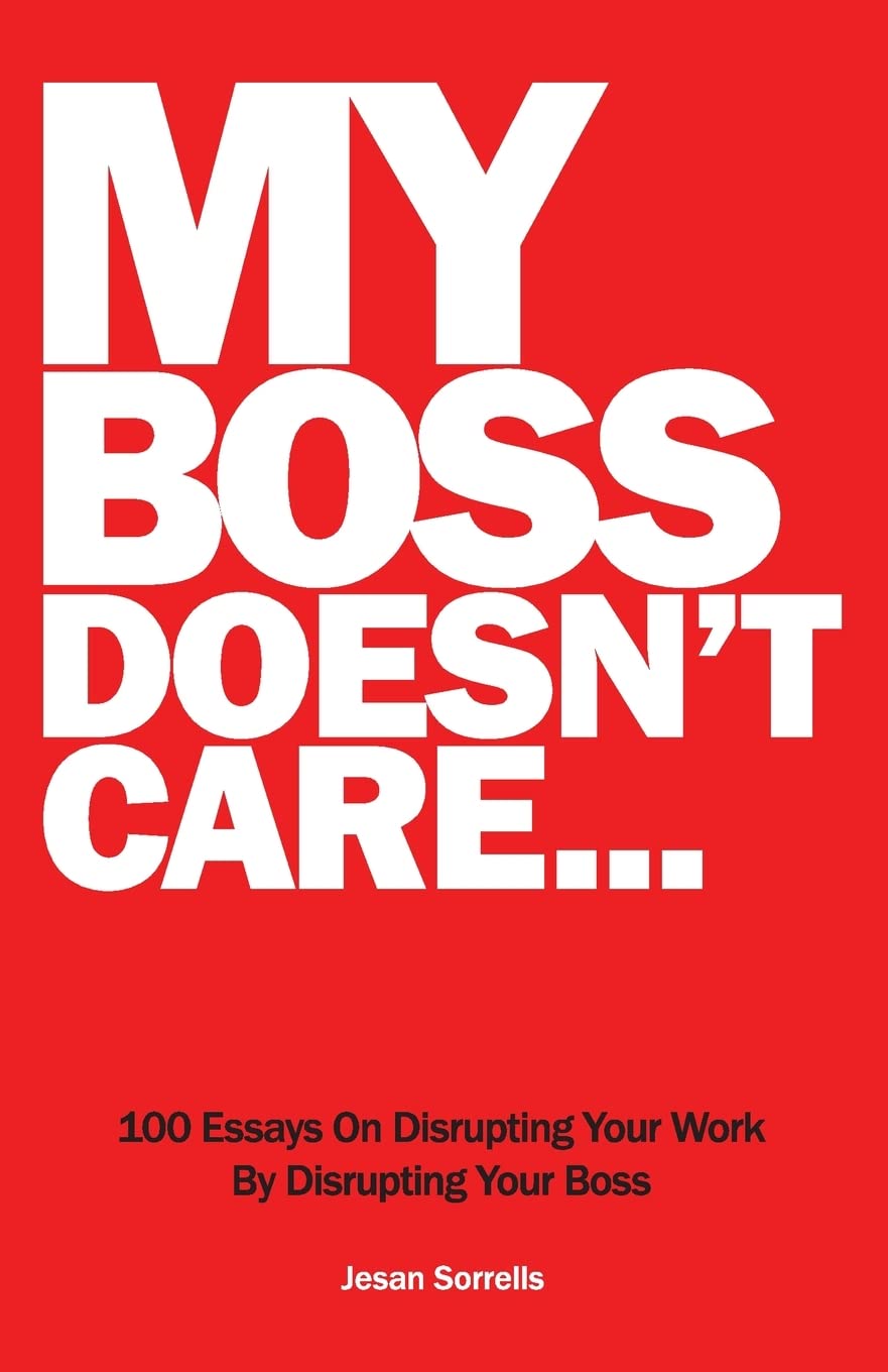 My Boss Doesn't Care: 100 Essays on Disrupting Your Workplace By Disrupting Your Boss